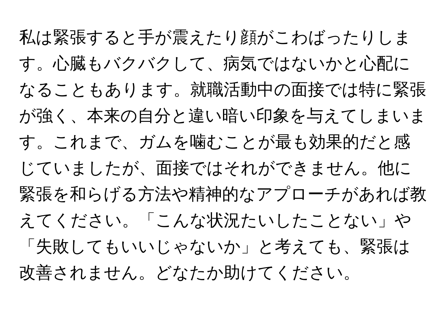 私は緊張すると手が震えたり顔がこわばったりします。心臓もバクバクして、病気ではないかと心配になることもあります。就職活動中の面接では特に緊張が強く、本来の自分と違い暗い印象を与えてしまいます。これまで、ガムを噛むことが最も効果的だと感じていましたが、面接ではそれができません。他に緊張を和らげる方法や精神的なアプローチがあれば教えてください。「こんな状況たいしたことない」や「失敗してもいいじゃないか」と考えても、緊張は改善されません。どなたか助けてください。