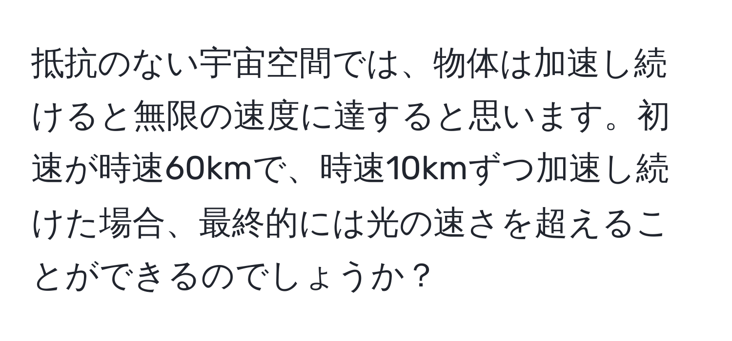 抵抗のない宇宙空間では、物体は加速し続けると無限の速度に達すると思います。初速が時速60kmで、時速10kmずつ加速し続けた場合、最終的には光の速さを超えることができるのでしょうか？