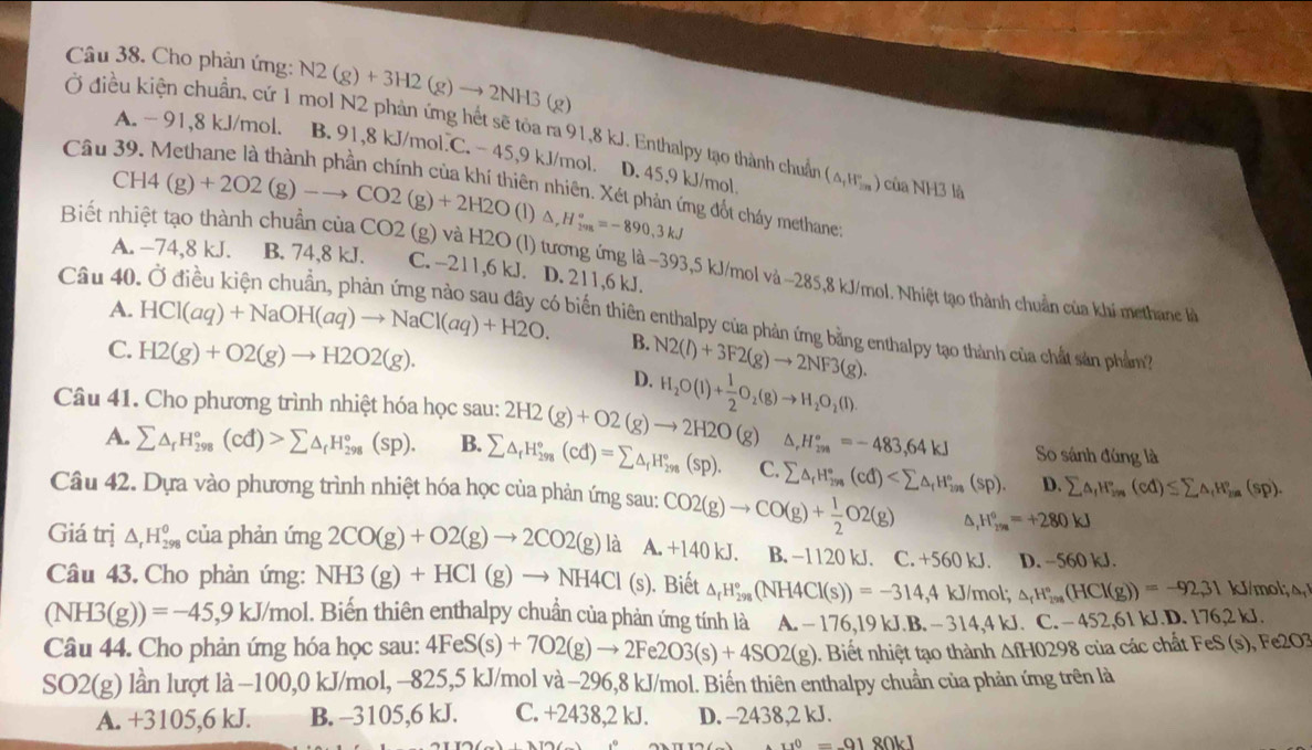 Cho phản ứng: N2(g)+3H2(g)to 2NH3(g)
Ở điều kiện chuẩn, cứ 1 mol N2 phản ứng hết sẽ tỏa ra 91,8 kJ. Enthalpy tạo thành chuẩn (△ _1H_(2m)°) của NH3 là
Câu
A. - 91,8 kJ/mol. B. 91,8 kJ/mol.C. - 45,9 kJ/mol. D. 45,9 kJ/mol.
CH4(g)+2O2(g)to CO2(g)+2H2O (1) △ ,H_(2va)°=-890,3kJ
niên nhiên. Xét phản ứng đốt cháy methane:
Biết nhiệt tạo thành chuẩn của CO2 (g) và H2O (l) tương ứng là −393,5 kJ/mol và ~285,8 kJ/mol. Nhiệt tạo thành chuẩn của khí methanc k
A. -74,8 kJ. B. 74,8 kJ. C. -211,6 kJ. D. 211,6 kJ.
Câu 40
A. HCl(aq)+NaOH(aq)to NaCl(aq)+H2O. 6 biến thiên enthalpy của phản ứng bằng enthalpy tạo thành của chất sản phầm?
B.
C. H2(g)+O2(g)to H2O2(g). N2(l)+3F2(g)to 2NF3(g).
D.
Câu 41. Cho phương trình nhiệt hóa học sau: 2H2(g)+O2(g)to 2H2O(g) H_2O(l)+ 1/2 O_2(g)to H_2O_2(l).
△ H_(299)°=-483,64kJ So sánh đúng là
A. sumlimits △ _fH_(298)°(cd)>sumlimits △ _fH_(298)°(sp). B. sumlimits △ _rH_(298)°(cd)=sumlimits △ _fH_(298)°(sp). C. sumlimits △ _rH_(298)°(cd) (sp). D. sumlimits △ _fH_(in)°(cd)≤ sumlimits △ _fH_(in)°(sp).
Câu 42. Dựa vào phương trình nhiệt hóa học của phản ứng sau: CO2(g)to CO(g)+ 1/2 O2(g) ^ ,H_(258)°=+280kJ
Giá trị △ _rH_(298)^0 của phản ứng 2CO(g)+O2(g)to 2CO2(g)la a.+140kJ. B. −1120 kJ. C. +560 kJ. D. ~560 kJ.
Câu 43, Cho phản ứng: NH3(g)+HCl(g)to NH4Cl (s). Biết △ _rH_(298)°(NH4Cl(s))=-314,4kJ/mol △ _rH_(298)°(HCl(g))=-92,31 kJ/mol;△ _1
(NH3(g))=-45,9kJ/mol 1. Biến thiên enthalpy chuẩn của phản ứng tính là A. − 176,1 9kJ.B.-314,4kJ. C.-452,61kJ.D.176,2kJ.
Câu 44. Cho phản ứng hóa học sau: 4FeS(s)+7O2(g)to 2Fe2O3(s)+4SO2(g). Biết nhiệt tạo thành △ fHO298 của các chất Fe S(s),Fe2O
SO2(g) lần lượt là −100,0 kJ/mol, −825,5 kJ/mol và −296,8 kJ/mol. Biến thiên enthalpy chuẩn của phản ứng trên là
A. +3105,6 kJ. B. -3105,6 kJ. C. +2438,2 kJ. D. -2438,2 kJ.
11^0=0180VI