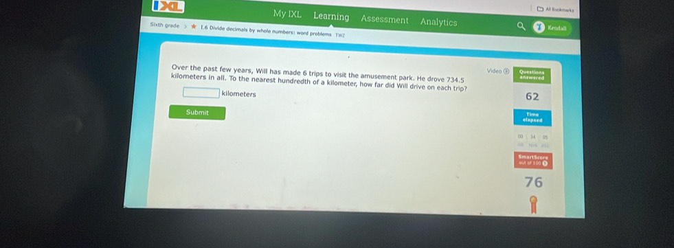All Bookmarks 
a My IXL Learning Assessment Analytics 
Kendall 
Sixth grade I.6 Divide decimals by whole numbers: word problems TWZ 
Video ⑥ 
Over the past few years, Will has made 6 trips to visit the amusement park. He drove 734.5 Question answered
kilometers in all. To the nearest hundredth of a kilometer, how far did Will drive on each trip?
kilometers
62
Submit Time
76