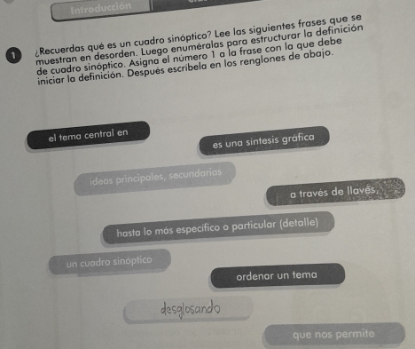 Introducci 
1 ¿Recuerdas qué es un cuadro sinóptico? Lee las siguientes frases que se 
muestran en desorden. Luego enuméralas para estructurar la definición 
de cuadro sinóptico. Asigna el número 1 a la frase con la que debe 
iniciar la definición. Después escríbela en los renglones de abajo. 
el tema central en 
es una sintesis gráfica 
ideas principales, secundarias 
a través de llavés 
hasta lo más específico o particular (detalle) 
un cuadro sinóptico 
ordenar un tema 
desglosand0 
que nos permite