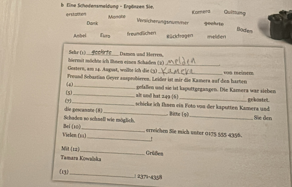 Eine Schadensmeldung - Ergänzen Sie. 
Kamera Quittung 
erstatten Monate Versicherungsnummer geehrte 
Dank 
Boden 
Anbel Euro freundlichen Rückfragen melden 
Sehr (1)_ Damen und Herren, 
hiermit möchte ich Ihnen einen Schaden (2) _. 
Gestern, am 14. August, wollte ich die (3) _von meinem 
Freund Sebastian Geyer ausprobieren. Leider ist mir die Kamera auf den harten 
(4) _gefallen und sie ist kaputtgegangen. Die Kamera war sieben 
(5)_ alt und hat 249 (6) _gekostet. 
(7)_ schicke ich Ihnen ein Foto von der kaputten Kamera und 
die gescannte (8)_ Bitte (9)_ Sie den 
Schaden so schnell wie möglich. 
_ 
Bei (10) _erreichen Sie mich unter 0175 555 4356. 
Vielen (11) 
! 
Mit (12)_ Grüßen 
Tamara Kowalska 
(13)_ 
.: 2371-4358