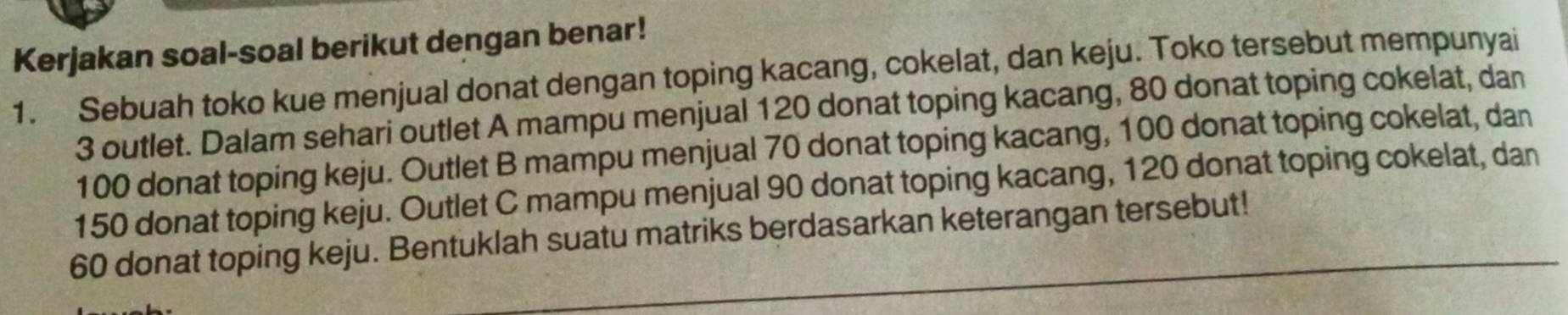 Kerjakan soal-soal berikut dengan benar! 
1. Sebuah toko kue menjual donat dengan toping kacang, cokelat, dan keju. Toko tersebut mempunyai
3 outlet. Dalam sehari outlet A mampu menjual 120 donat toping kacang, 80 donat toping cokelat, dan
100 donat toping keju. Outlet B mampu menjual 70 donat toping kacang, 100 donat toping cokelat, dan
150 donat toping keju. Outlet C mampu menjual 90 donat toping kacang, 120 donat toping cokelat, dan
60 donat toping keju. Bentuklah suatu matriks berdasarkan keterangan tersebut!