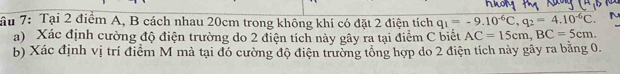 ầu 7: Tại 2 điểm A, B cách nhau 20cm trong không khí có đặt 2 điện tích q_1=-9.10^(-6)C, q_2=4.10^(-6)C. 
a) Xác định cường độ điện trường do 2 điện tích này gây ra tại điểm C biết AC=15cm, BC=5cm. 
b) Xác định vị trí điểm M mà tại đó cường độ điện trường tổng hợp do 2 điện tích này gây ra bằng 0.