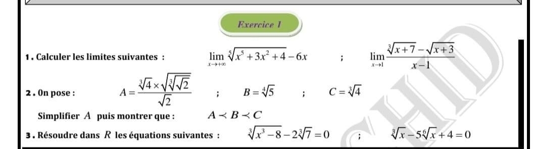 1 . Calculer les limites suivantes : limlimits _xto +∈fty sqrt[5](x^5+3x^2+4)-6x; limlimits _xto 1 (sqrt[3](x+7)-sqrt(x+3))/x-1 
2 . On pose : A=frac sqrt[3](4)* sqrt[3](sqrt [3]2)sqrt(2); B=sqrt[4](5); C=sqrt[3](4)
Simplifier A puis montrer que : A
3 . Résoudre dans R les équations suivantes : sqrt[3](x^3-8)-2sqrt[3](7)=0 sqrt[3](x)-5sqrt[6](x)+4=0