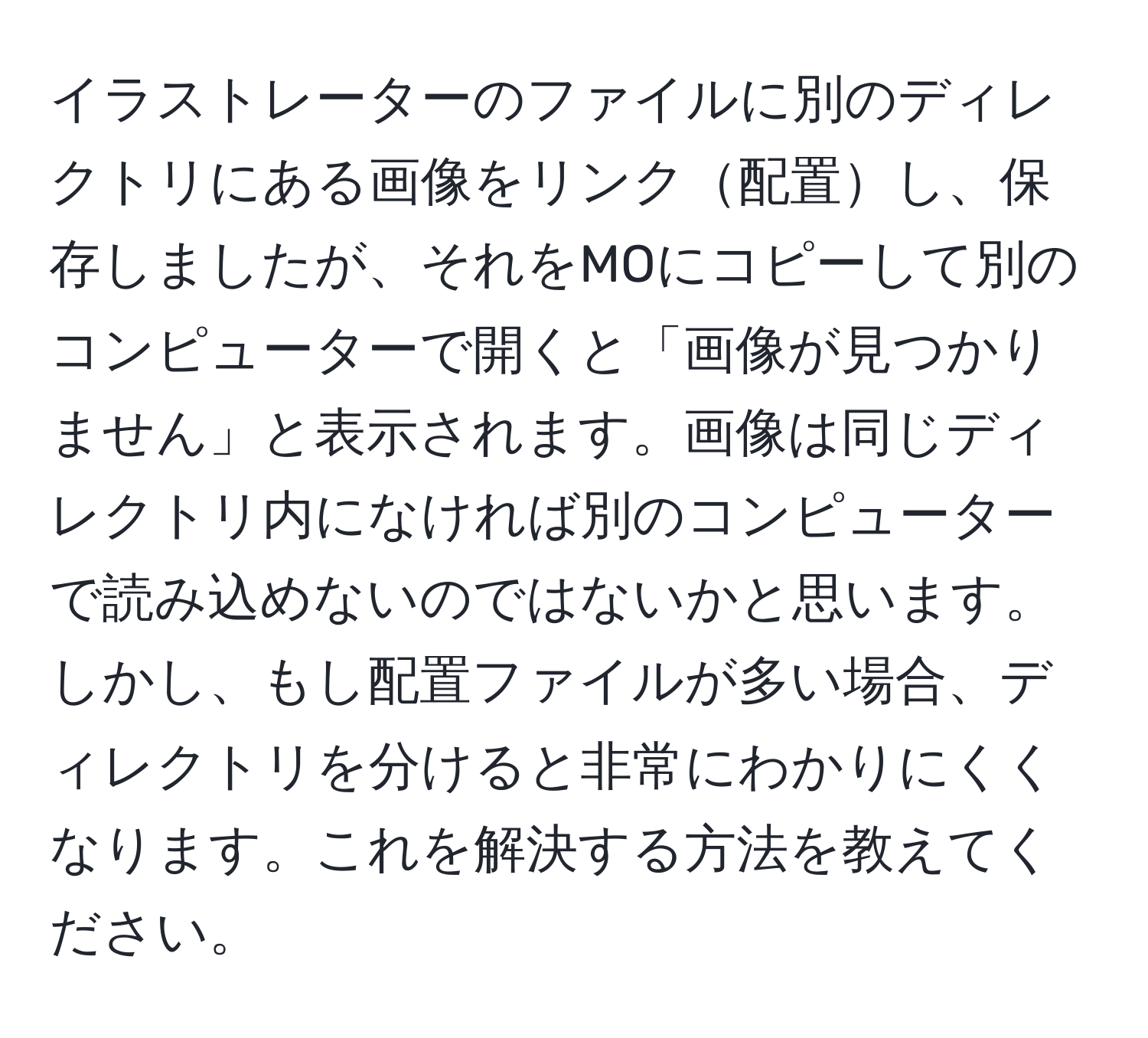 イラストレーターのファイルに別のディレクトリにある画像をリンク配置し、保存しましたが、それをMOにコピーして別のコンピューターで開くと「画像が見つかりません」と表示されます。画像は同じディレクトリ内になければ別のコンピューターで読み込めないのではないかと思います。しかし、もし配置ファイルが多い場合、ディレクトリを分けると非常にわかりにくくなります。これを解決する方法を教えてください。