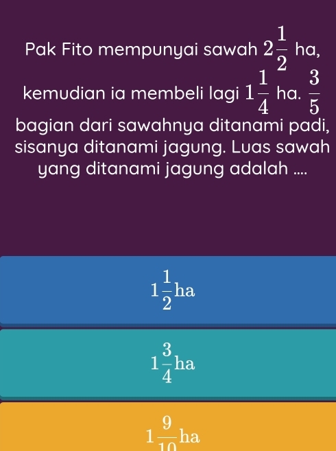 Pak Fito mempunyai sawah 2 1/2 ha, 
kemudian ia membeli lagi 1 1/4 hc 1  3/5 
bagian dari sawahnya ditanami padi,
sisanya ditanami jagung. Luas sawah
yang ditanami jagung adalah ....
1 1/2 ha
1 3/4 ha
1 9/10  _ h a