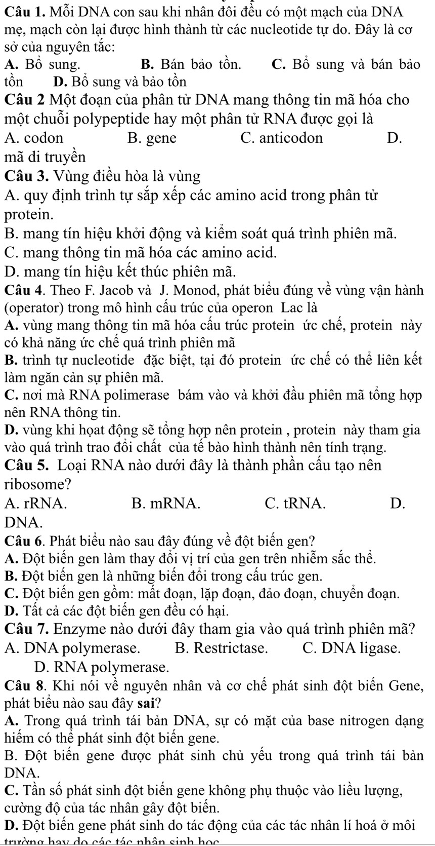 Mỗi DNA con sau khi nhân đôi đều có một mạch của DNA
mẹ, mạch còn lại được hình thành từ các nucleotide tự do. Đây là cơ
sở của nguyên tắc:
A. Bổ sung. B. Bán bảo tồn. C. Bổ sung và bán bảo
tồn D. Bồ sung và bảo tồn
Câu 2 Một đoạn của phân tử DNA mang thông tin mã hóa cho
một chuỗi polypeptide hay một phân tử RNA được gọi là
A. codon B. gene C. anticodon D.
mã di truyền
Câu 3. Vùng điều hòa là vùng
A. quy định trình tự sắp xếp các amino acid trong phân tử
protein.
B. mang tín hiệu khởi động và kiểm soát quá trình phiên mã.
C. mang thông tin mã hóa các amino acid.
D. mang tín hiệu kết thúc phiên mã.
Câu 4. Theo F. Jacob và J. Monod, phát biểu đúng về vùng vận hành
(operator) trong mô hình cầu trúc của operon Lac là
A. vùng mang thông tin mã hóa cấu trúc protein ức chế, protein này
có khả năng ức chế quá trình phiên mã
B. trình tự nucleotide đặc biệt, tại đó protein ức chế có thể liên kết
làm ngăn cản sự phiên mã.
C. nơi mà RNA polimerase bám vào và khởi đầu phiên mã tổng hợp
nên RNA thông tin.
D. vùng khi họat động sẽ tổng hợp nên protein , protein này tham gia
vào quá trình trao đổi chất của tế bào hình thành nên tính trạng.
Câu 5. Loại RNA nào dưới đây là thành phần cấu tạo nên
ribosome?
A. rRNA. B. mRNA. C. tRNA. D.
DNA.
Câu 6. Phát biểu nào sau đây đúng về đột biến gen?
A. Đột biến gen làm thay đổi vị trí của gen trên nhiễm sắc thể.
B. Đột biến gen là những biến đổi trong cấu trúc gen.
C. Đột biến gen gồm: mất đoạn, lặp đoạn, đảo đoạn, chuyển đoạn.
D. Tất cả các đột biến gen đều có hại.
Câu 7. Enzyme nào dưới đây tham gia vào quá trình phiên mã?
A. DNA polymerase. B. Restrictase. C. DNA ligase.
D. RNA polymerase.
Câu 8. Khi nói về nguyên nhân và cơ chế phát sinh đột biến Gene,
phát biểu nào sau đây sai?
A. Trong quá trình tái bản DNA, sự có mặt của base nitrogen dạng
hiểm có thể phát sinh đột biển gene.
B. Đột biến gene được phát sinh chủ yếu trong quá trình tái bản
DNA.
C. Tần số phát sinh đột biến gene không phụ thuộc vào liều lượng,
cường độ của tác nhân gây đột biến.
D. Đột biến gene phát sinh do tác động của các tác nhân lí hoá ở môi
trường hay do các tác nhân sinh học