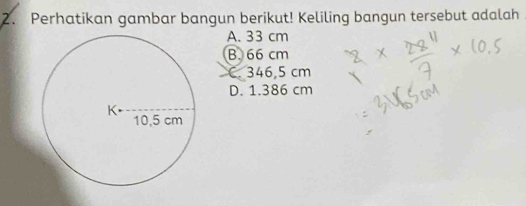 Perhatikan gambar bangun berikut! Keliling bangun tersebut adalah
A. 33 cm
B. 66 cm
C. 346,5 cm
D. 1.386 cm