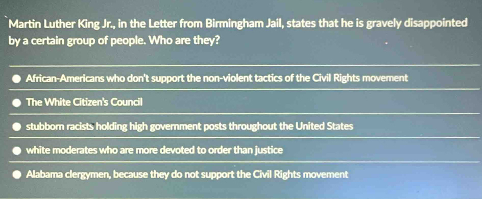 Martin Luther King Jr., in the Letter from Birmingham Jail, states that he is gravely disappointed
by a certain group of people. Who are they?
African-Americans who don't support the non-violent tactics of the Civil Rights movement
The White Citizen's Council
stubborn racists holding high government posts throughout the United States
white moderates who are more devoted to order than justice
Alabama clergymen, because they do not support the Civil Rights movement