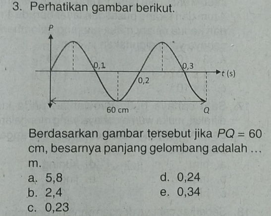 Perhatikan gambar berikut.
Berdasarkan gambar tersebut jika PQ=60
cm, besarnya panjang gelombang adalah ...
m.
a. 5,8 d. 0,24
b. 2,4 e. 0,34
c. 0,23