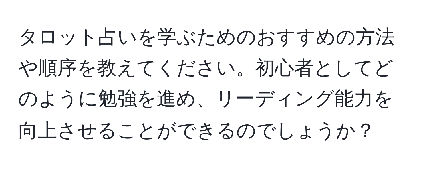 タロット占いを学ぶためのおすすめの方法や順序を教えてください。初心者としてどのように勉強を進め、リーディング能力を向上させることができるのでしょうか？