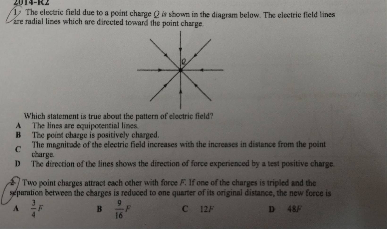 2014-R2
1 The electric field due to a point charge Q is shown in the diagram below. The electric field lines
are radial lines which are directed toward the point charge.
Which statement is true about the pattern of electric field?
A The lines are equipotential lines.
B The point charge is positively charged.
C The magnitude of the electric field increases with the increases in distance from the point
charge.
D The direction of the lines shows the direction of force experienced by a test positive charge.
Two point charges attract each other with force F. If one of the charges is tripled and the
separation between the charges is reduced to one quarter of its original distance, the new force is
B  9/16 F
A  3/4 F C 12F D 48F