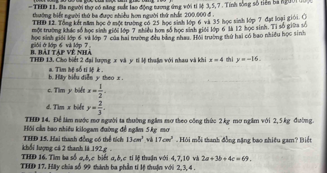 tong số đó ba gọc của một tâm giác bang 
- THĐ 11. Ba người thợ có năng suất lao động tương ứng với tỉ lệ 3, 5, 7 . Tính tổng số tiên ba người được
thưởng biết người thứ ba được nhiều hơn người thứ nhất 200.000 đ .
THĐ 12. Tổng kết năm học ở một trường có 25 học sinh lớp 6 và 35 học sinh lớp 7 đạt loại giỏi. Ủ
một trường khác số học sinh giỏi lớp 7 nhiều hơn số học sinh giỏi lớp 6 là 12 học sinh. Ti số giữa số
học sinh giỏi lớp 6 và lớp 7 của hai trường đều băng nhau. Hỏi trường thứ hai có bao nhiêu học sinh
giỏi ở lớp 6 và lớp 7 .
b. bài tập Vẻ nhà
THĐ 13. Cho biết 2 đại lượng x và y ti lệ thuận với nhau và khi x=4 thi y=-16.
a. Tìm hệ số tỉ lệ k .
b. Häy biểu diễn y theo x .
c. Tìm y biết x= 1/2 .
d. Tìm x biết y= 2/3 .
THĐ 14. Để làm nước mơ người ta thường ngâm mơ theo công thức 2 kg mơ ngâm với 2,5 kg đường.
Hỏi cần bao nhiêu kilogam đường đề ngâm 5kg mơ
THĐ 15. Hai thanh đồng có thể tích 13cm^3 và 17cm^3. Hỏi mỗi thanh đồng nặng bao nhiêu gam? Biết
khối lượng cả 2 thanh là 192 g .
THĐ 16. Tìm ba số a,b,c biết a,b,c ti lệ thuận với 4,7,10 và 2a+3b+4c=69.
THĐ 17. Hãy chia số 99 thành ba phần ti lệ thuận với 2,3,4 .