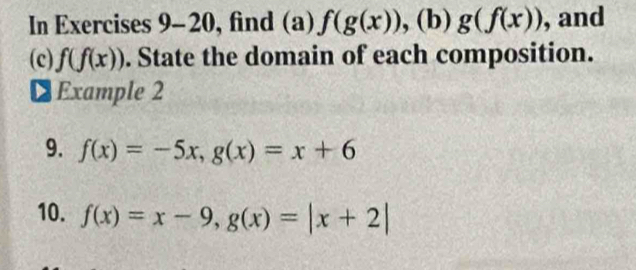 In Exercises 9-20, find (a) f(g(x)) , (b) g(f(x)) , and 
(c) f(f(x)). State the domain of each composition. 
€ Example 2 
9. f(x)=-5x, g(x)=x+6
10. f(x)=x-9, g(x)=|x+2|