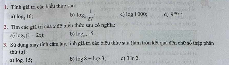 Tính giá trị các biểu thức sau: 
a) log _216; 
b) log _3 1/27 ; c) log 1000; d) 9^(log _3)12. 
2. Tìm các giá trị của x đề biểu thức sau có nghĩa: 
a) log _3(1-2x) b) log _x+15. 
3. Sử dụng máy tính cầm tay, tính giá trị các biểu thức sau (làm tròn kết quả đến chữ số thập phân 
thứ tư): 
a) log _315; 
b) log 8-log 3; c) 3ln 2.