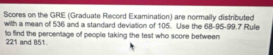 Scores on the GRE (Graduate Record Examination) are normally distributed 
with a mean of 536 and a standard deviation of 105. Use the 68-95 - 99.7 Rule 
to find the percentage of people taking the test who score between
221 and 851.