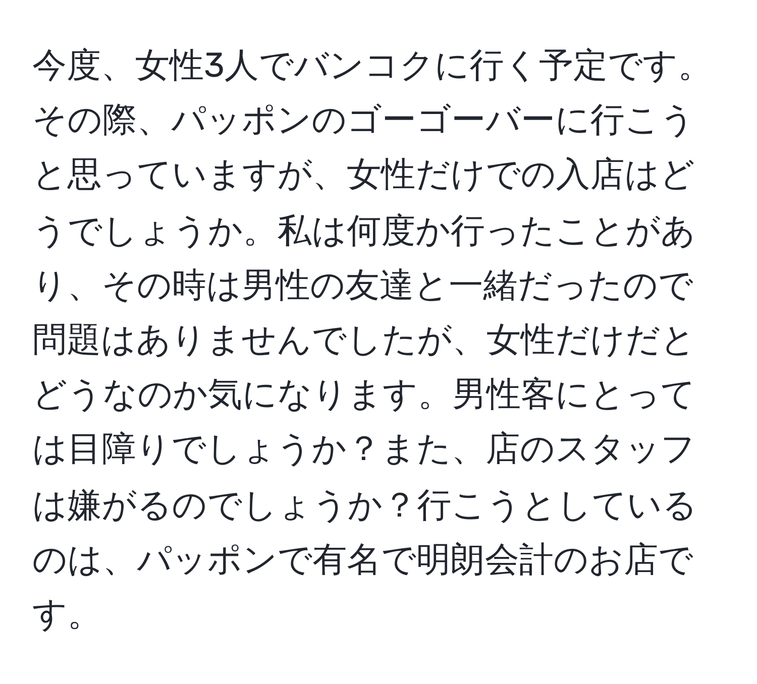 今度、女性3人でバンコクに行く予定です。その際、パッポンのゴーゴーバーに行こうと思っていますが、女性だけでの入店はどうでしょうか。私は何度か行ったことがあり、その時は男性の友達と一緒だったので問題はありませんでしたが、女性だけだとどうなのか気になります。男性客にとっては目障りでしょうか？また、店のスタッフは嫌がるのでしょうか？行こうとしているのは、パッポンで有名で明朗会計のお店です。