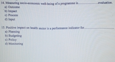 Measuring socio-economic well-being of a programme is_ evaluation.
a) Outcome
b) Impact
c) Process
d) Input
15. Positive impact on health sector is a performance indicator for_
a) Planning
b) Budgeting
c) Policy
d) Monitoring