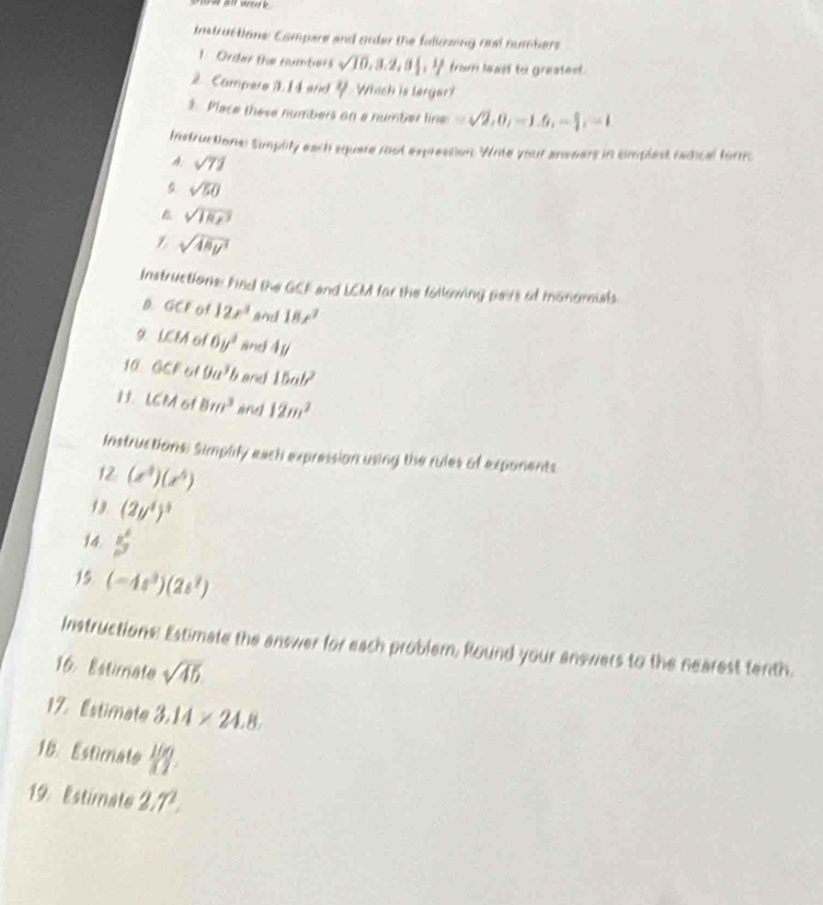 Instructions: Compare and order the falkmzing oral numbers 
1. Order the numbers sqrt(10), 3.2, 3 1/2 ,  1/7  from least to greatest. 
2. Campere 1. 1 4 and Y Which is lergar? 
3. Place these numbers on a number line =sqrt(2), 0, -1.6, - 6/2 , -1
Instructions: Simplify each square root expression. Write your ansears in cimplest radical forms 
A sqrt(71)
5. sqrt(50)
sqrt(18x^3)
Z sqrt(48y^3)
Instructions: Find the GCF and LEM for the following pairs of monomials 
B. GCF of 12x^3 and 18x^2
9. LCM of 6y^2 and 4y
10 1 CFot 9a^3b and 15ab^2
H1. LCM 6f 8m^3 ang 12m^2
Instructions: Simplify each expression using the rules of exponents 
12 (x^3)(x^5)
13 (2y^4)^3
14. 5frac n^62
15 (-4s^3)(2s^2)
Instructions: Estimate the answer for each probler. Round your answers to the nearest tenth. 
16. Estimate sqrt(45)
17. Estimate 3.14* 24.8
18. Estimate 100
19. Estimate 2.7^2.