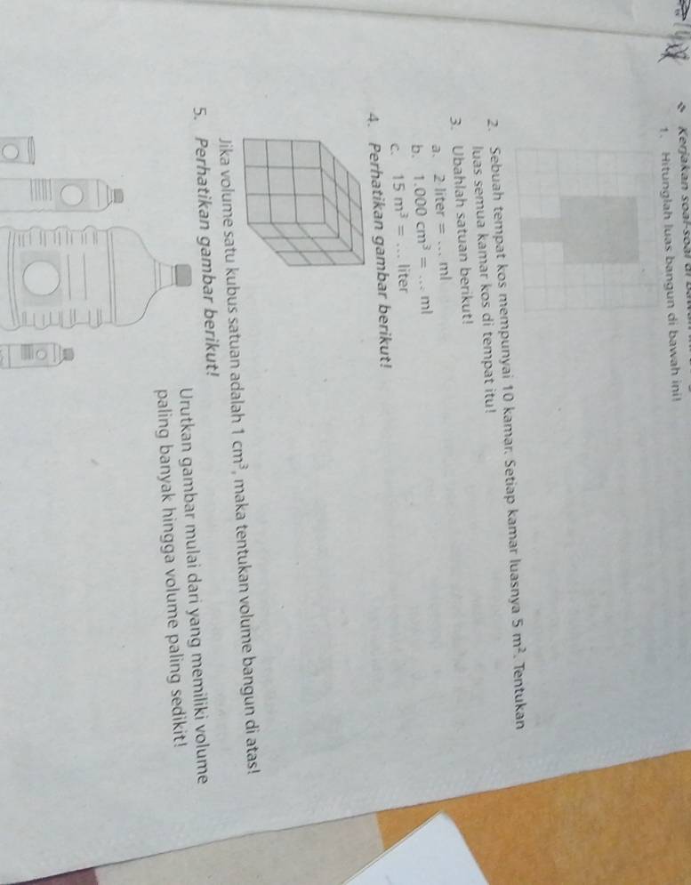 Kerjakan soal-soàl di B. 
1. Hitunglah luas bangun di bawah ini! 
2. Sebuah tempat kos mempunyai 10 kamar. Setiap kamar luasnya 5m^2 Tentukan 
luas semua kamar kos di tempat itu! 
3. Ubahlah satuan berikut! 
a、 2liter=...ml
b. 1.000cm^3=...ml _ 
C. 15m^3= _ liter
4. Perhatikan gambar berikut! 
Jika volume satu kubus satuan adalah 1cm^3 , maka tentukan volume bangun di atas! 
5. Perhatikan gambar berikut! 
Urutkan gambar mulai dari yang memiliki volume 
paling banyak hingga volume paling sedikit!