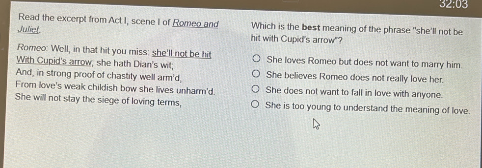 32:03 
Read the excerpt from Act I, scene I of Romeo and Which is the best meaning of the phrase "she'll not be
Juliet. hit with Cupid's arrow"?
Romeo: Well, in that hit you miss: she'll not be hit She loves Romeo but does not want to marry him.
With Cupid's arrow; she hath Dian's wit;
And, in strong proof of chastity well arm'd,
She believes Romeo does not really love her.
From love's weak childish bow she lives unharm'd. She does not want to fall in love with anyone.
She will not stay the siege of loving terms, She is too young to understand the meaning of love.