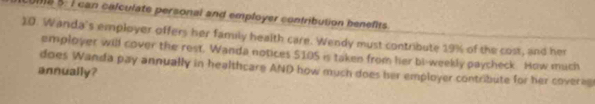 18 5: 7 can calculate personal and employer contribution benefits. 
1D. Wanda's employer offers her family health care. Wendy must contribute 19% of the cost, and her 
employer will cover the rest, Wanda notices $10S is taken from her bi-weekly paycheck. How much 
does Wanda pay annually in healthcare AND how much does her employer contribute for her coverag 
annually?