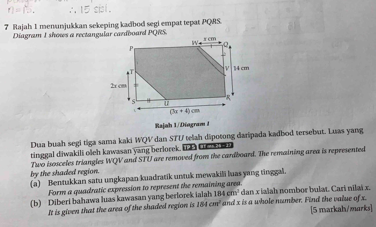 ∴ 15 sis1 .
7 Rajah 1 menunjukkan sekeping kadbod segi empat tepat PQRS.
Diagram 1 shows a rectangular cardboard PQRS.
Rajah 1/Diagram 1
Dua buah segi tiga sama kaki WQV dan STU telah dipotong daripada kadbod tersebut. Luas yang
tinggal diwakili oleh kawasan yang berlorek. TP 5 BTms.26-27
Two isosceles triangles WQV and STU are removed from the cardboard. The remaining area is represented
by the shaded region.
(a) Bentukkan satu ungkapan kuadratik untuk mewakili luas yang tinggal.
Form a quadratic expression to represent the remaining area.
(b) Diberi bahawa luas kawasan yang berlorek ialah 184cm^2 dan x ialah nombor bulat. Cari nilai x.
It is given that the area of the shaded region is 184cm^2 and x is a whole number. Find the value of x.
[5 markah/marks]