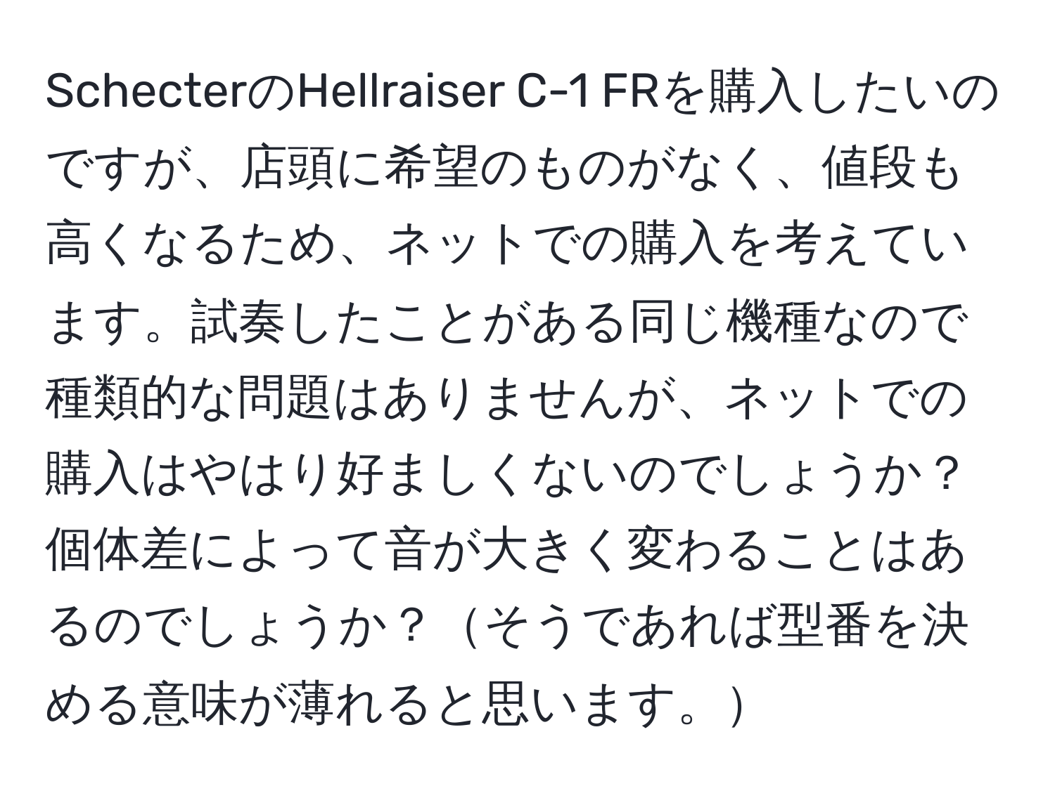 SchecterのHellraiser C-1 FRを購入したいのですが、店頭に希望のものがなく、値段も高くなるため、ネットでの購入を考えています。試奏したことがある同じ機種なので種類的な問題はありませんが、ネットでの購入はやはり好ましくないのでしょうか？個体差によって音が大きく変わることはあるのでしょうか？そうであれば型番を決める意味が薄れると思います。