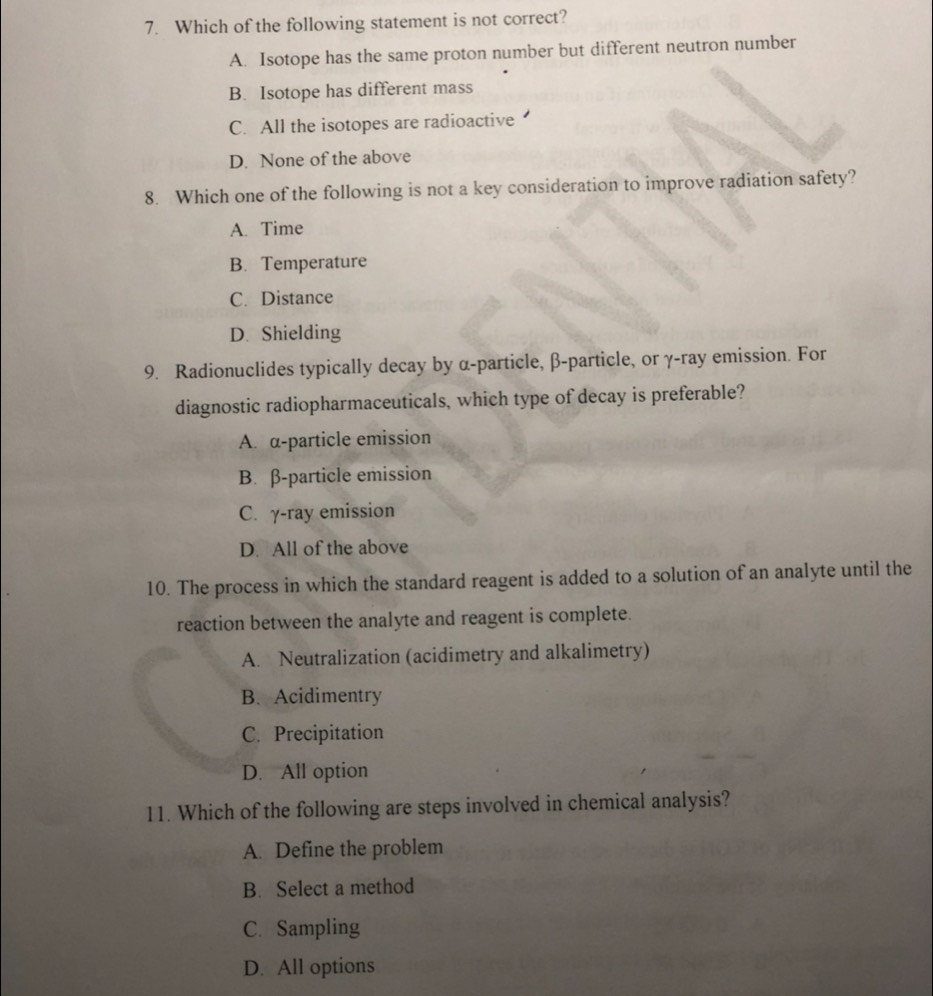 Which of the following statement is not correct?
A. Isotope has the same proton number but different neutron number
B. Isotope has different mass
C. All the isotopes are radioactive
D. None of the above
8. Which one of the following is not a key consideration to improve radiation safety?
A. Time
B. Temperature
C. Distance
D. Shielding
9. Radionuclides typically decay by α -particle, β -particle, or γ -ray emission. For
diagnostic radiopharmaceuticals, which type of decay is preferable?
A. α -particle emission
B. β -particle emission
C. γ-ray emission
D. All of the above
10. The process in which the standard reagent is added to a solution of an analyte until the
reaction between the analyte and reagent is complete.
A. Neutralization (acidimetry and alkalimetry)
B. Acidimentry
C. Precipitation
D. All option
11. Which of the following are steps involved in chemical analysis?
A. Define the problem
B. Select a method
C. Sampling
D. All options