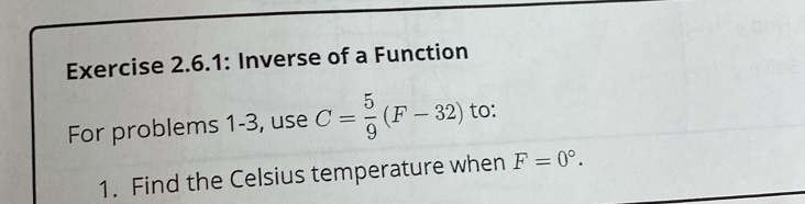 Exercise 2.6.1: Inverse of a Function 
For problems 1-3, use C= 5/9 (F-32) to: 
1. Find the Celsius temperature when F=0°.