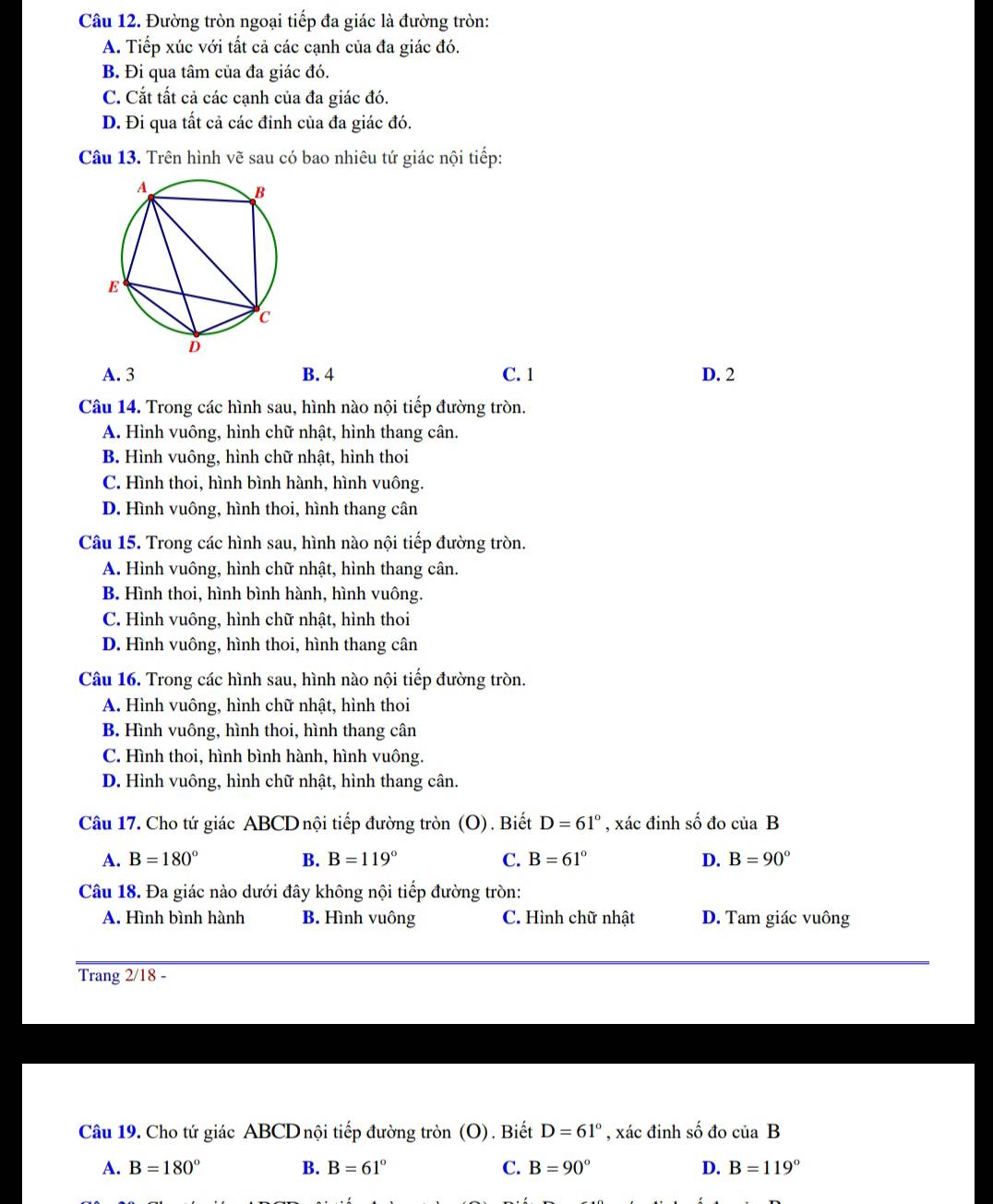 Đường tròn ngoại tiếp đa giác là đường tròn:
A. Tiếp xúc với tất cả các cạnh của đa giác đó.
B Đi qua tâm của đa giác đó.
C. Cắt tất cả các cạnh của đa giác đó.
D. Đi qua tất cả các đỉnh của đa giác đó.
Câu 13. Trên hình vẽ sau có bao nhiêu tứ giác nội tiếp:
A. 3 B. 4 C. 1 D. 2
Câu 14. Trong các hình sau, hình nào nội tiếp đường tròn.
A. Hình vuông, hình chữ nhật, hình thang cân.
B. Hình vuông, hình chữ nhật, hình thoi
C. Hình thoi, hình bình hành, hình vuông.
D. Hình vuông, hình thoi, hình thang cân
Câu 15. Trong các hình sau, hình nào nội tiếp đường tròn.
A. Hình vuông, hình chữ nhật, hình thang cân.
B. Hình thoi, hình bình hành, hình vuông.
C. Hình vuông, hình chữ nhật, hình thoi
D. Hình vuông, hình thoi, hình thang cân
Câu 16. Trong các hình sau, hình nào nội tiếp đường tròn.
A. Hình vuông, hình chữ nhật, hình thoi
B. Hình vuông, hình thoi, hình thang cân
C. Hình thoi, hình bình hành, hình vuông.
D. Hình vuông, hình chữ nhật, hình thang cân.
Câu 17. Cho tứ giác ABCD nội tiếp đường tròn (O). Biết D=61° , xác đinh số đo của B
A. B=180° B. B=119° C. B=61° D. B=90°
Câu 18. Đa giác nào dưới đây không nội tiếp đường tròn:
A. Hình bình hành B. Hình vuông C. Hình chữ nhật D. Tam giác vuông
Trang 2/18 -
Câu 19. Cho tứ giác ABCD nội tiếp đường tròn (O). Biết D=61° , xác đinh số đo ciiaB
A. B=180° B. B=61° C. B=90° D. B=119°