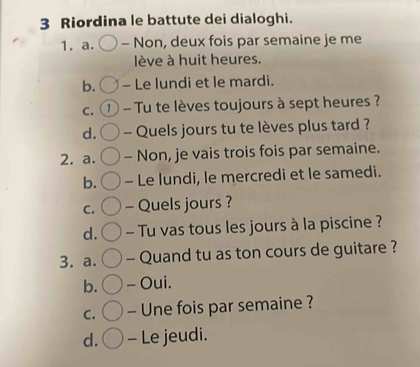 Riordina le battute dei dialoghi.
1. a. - Non, deux fois par semaine je me
ève à huit heures.
b. - Le lundi et le mardi.
C. 1 - Tu te lèves toujours à sept heures ?
d. - Quels jours tu te lèves plus tard ?
2. a. - Non, je vais trois fois par semaine.
b. - Le lundi, le mercredi et le samedi.
C. - Quels jours ?
d. - Tu vas tous les jours à la piscine ?
3. a. - Quand tu as ton cours de guitare ?
b. - Oui.
C. - Une fois par semaine ?
d. - Le jeudi.