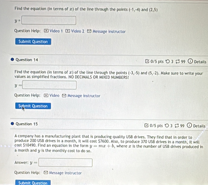 Find the equation (in terms of x) of the line through the points (-1,-4) and (2,5)
y=□
Questíon Help: Video 1 Video 2 Message instructor 
Submit Question 
Question 14 0/5 pts つ 3 ⇄ 99 0 Details 
Find the equation (in terms of x) of the line through the points (-3,-5) and (5,-2). Make sure to write your 
values as simplified fractions. NO DECIMALS OR MIXED NUMBERS!
y=□
Question Help: Video Message instructor 
Sybmit Question 
Question 15 C 0/5 pts 3 % 99 Details 
A company has a manufacturing plant that is producing quality USB drives. They find that in order to 
produce 200 USB drives in a month, it will cost $7600. Also, to produce 370 USB drives in a month, it will 
cost $10490. Find an equation in the form y=mx+b , where x is the number of USB drives produced in 
a month and y is the monthly cost to do so. 
Answer: y=□
Question Help: [ Message instructor 
Submit Question