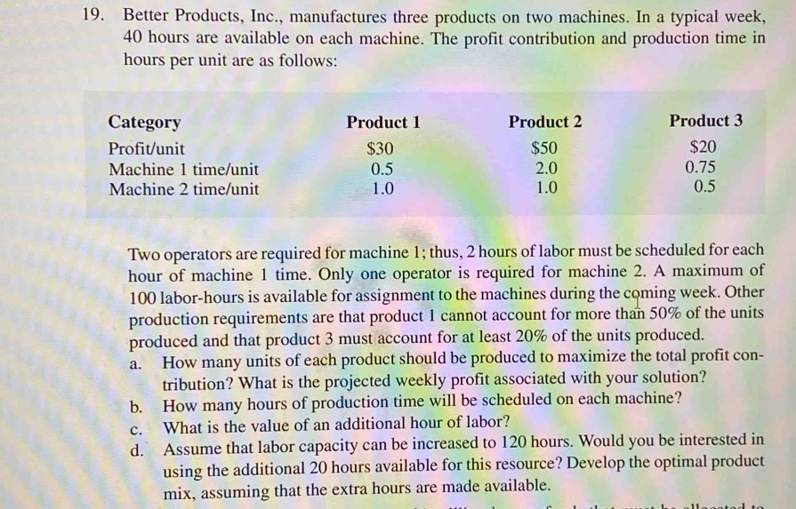 Better Products, Inc., manufactures three products on two machines. In a typical week,
40 hours are available on each machine. The profit contribution and production time in
hours per unit are as follows: 
Two operators are required for machine 1; thus, 2 hours of labor must be scheduled for each
hour of machine 1 time. Only one operator is required for machine 2. A maximum of
100 labor- hours is available for assignment to the machines during the coming week. Other 
production requirements are that product 1 cannot account for more than 50% of the units 
produced and that product 3 must account for at least 20% of the units produced. 
a. How many units of each product should be produced to maximize the total profit con- 
tribution? What is the projected weekly profit associated with your solution? 
b. How many hours of production time will be scheduled on each machine? 
c. What is the value of an additional hour of labor? 
d. Assume that labor capacity can be increased to 120 hours. Would you be interested in 
using the additional 20 hours available for this resource? Develop the optimal product 
mix, assuming that the extra hours are made available.