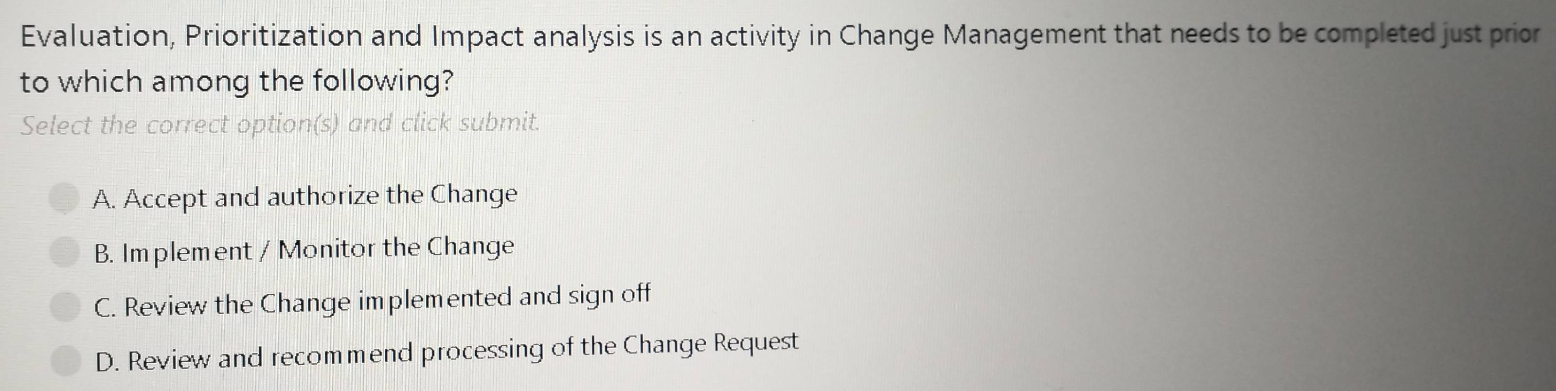 Evaluation, Prioritization and Impact analysis is an activity in Change Management that needs to be completed just prior
to which among the following?
Select the correct option(s) and click submit.
A. Accept and authorize the Change
B. Implement / Monitor the Change
C. Review the Change implemented and sign off
D. Review and recommend processing of the Change Request