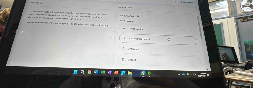 Instructions
End Assignment =
Answer Options
A person is trying to quit smoking through the use of a prescribed drug that mimics Elimination Tool
some of the effects of nicotine in the brain. Through the use of the medication,
dopamine is still released, but less so than with nicotine. Select one answer
In this instance which of the following BEST identifes the role of the prescribed drug? A Synaptic vesicle.
B Postsynaptic potential.
C Antagonist.
Agonist.