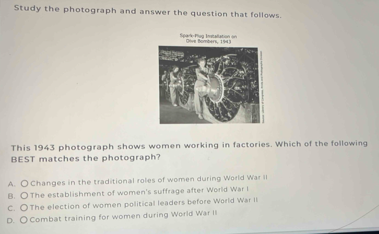 Study the photograph and answer the question that follows.
Spark-Plug Installation on
Dive Bomb
This 1943 photograph shows women working in factories. Which of the following
BEST matches the photograph?
A. O Changes in the traditional roles of women during World War II
B. OThe establishment of women's suffrage after World War I
C. O The election of women political leaders before World War II
D. OCombat training for women during World War II