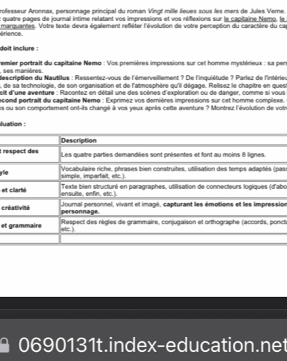 rofesseur Aronnax, personnage principal du roman Vingt mille lieues sous les mers de Jules Verne. 
t quatre pages de journal intime relatant vos impressions et vos réflexions sur le capitaine Nemo, le 
marquantes. Votre texte devra également refléter l'évolution de votre perception du caractère du ca 
érience. 
doit inclure : 
remier portrait du capitaine Nemo : Vos premières impressions sur cet homme mystérieux : sa per 
, ses manières. 
description du Nautilus : Ressentez-vous de l'émerveillement ? De l'inquiétude ? Parlez de l'intérieu 
a, de sa technologie, de son organisation et de l'atmosphère qu'il dégage. Relisez le chapitre en quest 
cit d'une aventure : Racontez en détail une des scènes d'exploration ou de danger, comme si vous 
econd portrait du capitaine Nemo : Exprimez vos dernières impressions sur cet homme complexe. 
s ou son comportement ont-ils changé à vos yeux après cette aventure ? Montrez l'évolution de votr 
luation : 
t r 
yias 
etbo 
ion 
cr 
ct 
et 
0690131t.index-education.net