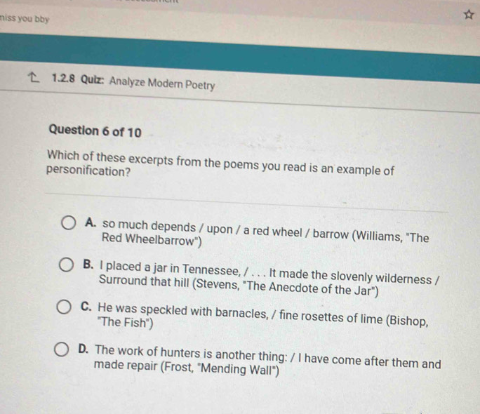 niss you bby 
1.2.8 Quiz: Analyze Modern Poetry
Question 6 of 10
Which of these excerpts from the poems you read is an example of
personification?
A. so much depends / upon / a red wheel / barrow (Williams, "The
Red Wheelbarrow")
B. I placed a jar in Tennessee, / . . . It made the slovenly wilderness /
Surround that hill (Stevens, "The Anecdote of the Jar")
C. He was speckled with barnacles, / fine rosettes of lime (Bishop,
"The Fish")
D. The work of hunters is another thing: / I have come after them and
made repair (Frost, "Mending Wall")