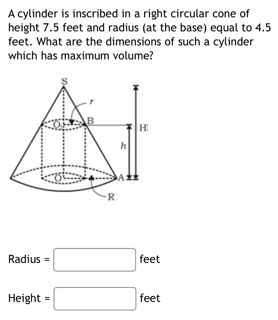 A cylinder is inscribed in a right circular cone of 
height 7.5 feet and radius (at the base) equal to 4.5
feet. What are the dimensions of such a cylinder 
which has maximum volume? 
Radius =□ feet
Height =□ feet