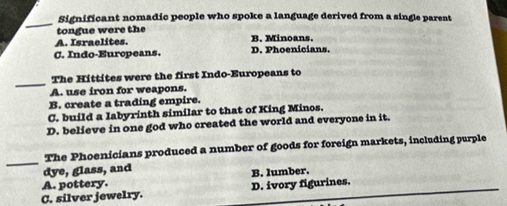 Significant nomadic people who spoke a language derived from a single parent
tongue were the
A. Israelites. B. Minoans.
C. Indo-Europeans. D. Phoenicians.
_
The Hittites were the first Indo-Europeans to
A. use iron for weapons.
B. create a trading empire.
C. build a labyrinth similar to that of King Minos.
D. believe in one god who created the world and everyone in it.
_
The Phoenicians produced a number of goods for foreign markets, including purple
dye, glass, and
A. pottery. B. lumber.
C. silver jewelry. D. ivory figurines.