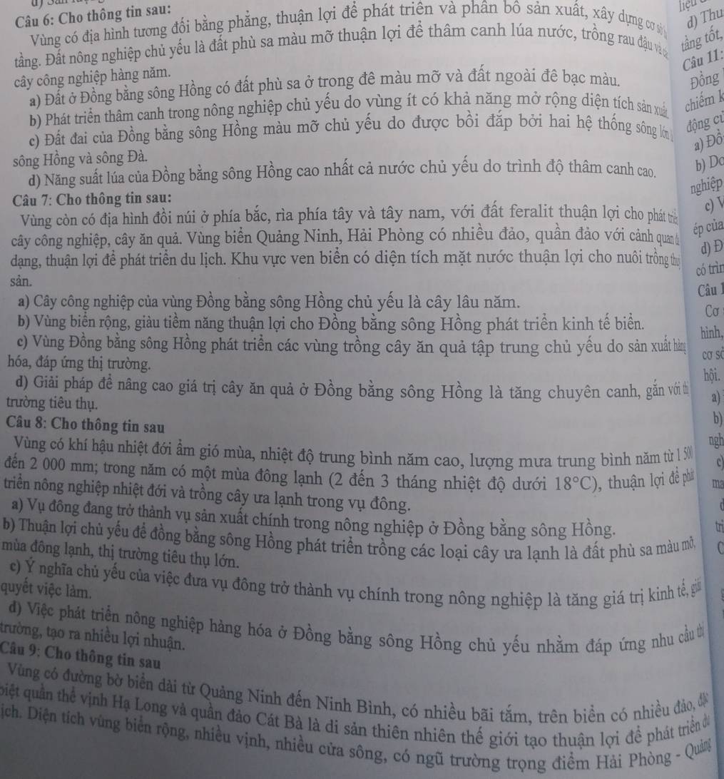 Cho thông tin sau:
Vùng có địa hình tương đối bằng phẳng, thuận lợi để phát triên và phân bộ sản xuất, xây dựng cơ s d) Thu
tầng. Đất nông nghiệp chủ yếu là đất phù sa màu mỡ thuận lợi để thâm canh lúa nước, trồng rau đậu vào tầng tốt,
Câu 11:
cây công nghiệp hàng năm.
a) Đất ở Đồng bằng sông Hồng có đất phù sa ở trong đê màu mỡ và đất ngoài đê bạc màu. Đồng
b) Phát triển thâm canh trong nông nghiệp chủ yếu do vùng ít có khả năng mở rộng diện tích sản xuấc
chiếm k
c) Đất đai của Đồng bằng sông Hồng màu mỡ chủ yếu do được bồi đắp bởi hai hệ thống sông lớn 
động cư
a) Đồ
sông Hồng và sông Đà.
d) Năng suất lúa của Đồng bằng sông Hồng cao nhất cả nước chủ yếu do trình độ thâm canh cao. b) Da
nghiệp
Câu 7: Cho thông tin sau:
Vùng còn có địa hình đồi núi ở phía bắc, rìa phía tây và tây nam, với đất feralit thuận lợi cho phát triẻ c) 
cây công nghiệp, cây ăn quả. Vùng biển Quảng Ninh, Hải Phòng có nhiều đảo, quần đảo với cảnh quan g
ép của
d) Đ
dạng, thuận lợi để phát triển du lịch. Khu vực ven biển có diện tích mặt nước thuận lợi cho nuôi trồng thị
có trìn
sản.
Câu l
a) Cây công nghiệp của vùng Đồng bằng sông Hồng chủ yếu là cây lâu năm.
Cơ
b) Vùng biển rộng, giàu tiềm năng thuận lợi cho Đồng bằng sông Hồng phát triển kinh tế biển. hình,
c) Vùng Đồng bằng sông Hồng phát triển các vùng trồng cây ăn quả tập trung chủ yếu do sản xuất hàn
hóa, đáp ứng thị trường. cơ sở
hội.
d) Giải pháp đề nâng cao giá trị cây ăn quả ở Đồng bằng sông Hồng là tăng chuyên canh, gắn với t a)
trường tiêu thụ.
Câu 8: Cho thông tin sau
b)
Vùng có khí hậu nhiệt đới ẩm gió mùa, nhiệt độ trung bình năm cao, lượng mưa trung bình năm từ 1 50 ngh
c
đến 2 000 mm; trong năm có một mùa đông lạnh (2 đến 3 tháng nhiệt độ dưới 18°C) , thuận lợi để phi m3
triền nông nghiệp nhiệt đới và trồng cây ưa lạnh trong vụ đông.
a) Vụ đồng đang trở thành vụ sản xuất chính trong nông nghiệp ở Đồng bằng sông Hồng.
tri
b) Thuận lợi chủ yếu để đồng bằng sông Hồng phát triển trồng các loại cây ưa lạnh là đất phù sa màu mô, C
mùa đông lạnh, thị trường tiêu thụ lớn.
c) Ý nghĩa chủ yếu của việc đưa vụ đông trở thành vụ chính trong nông nghiệp là tăng giá trị kinh tế, gi   
quyết việc làm.
d) Việc phát triển nông nghiệp hàng hóa ở Đồng bằng sông Hồng chủ yếu nhằm đáp ứng nhu cầu từ
trường, tạo ra nhiều lợi nhuận.
Câu 9: Cho thông tin sau
Vùng có đường bờ biển dài từ Quảng Nính đến Ninh Bình, có nhiều bãi tắm, trên biển có nhiều đảo, đề
piệt quần thể vịnh Hạ Long và quần đảo Cát Bà là di sản thiên nhiên thế giới tạo thuận lợi đề phát triển di
Dịch. Diện tích vùng biển rộng, nhiều vịnh, nhiều cửa sông, có ngũ trường trọng điểm Hải Phòng - Quản