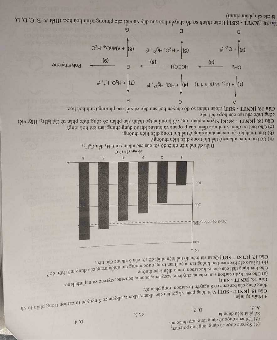 (4) Styrene được sử dụng tổng hợp polymer:
(5) Toluene được sử dụng tổng hợp thuốc nổ.
D. 4.
ố phát biểu đúng là
A. 5. B. 2. C. 3.
Cầu 15. [KNTT - SBT] Viết đồng phân và gọi tên các alkane, alkene, alkyne có 5 nguyên tử carbon trong phân tử và
Phần tự luận
đồng đẳng của benzene có 8 nguyễn tử carbon trong phân tử.
Câu 16. [KNTT - SBT]
(a) Cho các hydrocarbon sau: ethane, ethylene, acetylene, butane, benzene, styrene và naphthalene.
Cho biết trạng thái của các hydrocarbon trên ở điều kiện thường.
(b) Tại sao các hydrocarbon không tan hoặc ít tan trong nước nhưng tan nhiều trong các dung môi hữu cơ?
Câu 17. [CTST - SBT] Quan sát biểu đồ thể hiện nhiệt độ sôi của 6 alkane đầu tiên,
Biểu đồ thể hiện nhiệt độ sôi của các alkane từ CH_4 đến C_6H_14
(a) Có bao nhiêu alkane ở thể khí trong điều kiện thường?
(b) Giải thích tại sao neopentane cũng ở thể khí trong điều kiện thường.
(c) Cho biết ưu điểm và nhược điểm của propane và butane khi sử dụng chúng làm khí hoá lông?
Câu 18. [KNTT - SGK] Styrene phản ứng với bromine tạo thành sản phầm có công thức phân tử C_8H_8Br_2
công thức cầu tạo của hợp chất này. . Hãy viết
Câu 19. [KNTT - SBT] Hoàn thành sơ đồ chuyển hoá sau đây và viết các phương trình hoá học.
A
  
F
(1)|+Cl_2,as(11l61.1) (4)|+HCl,Hg^(2+),f+,(7)|+H_2O,H^+,I^0
□
CH_4to (3)
(2)beginvmatrix +0_2.t^0 . frac HC=CH(Cg)+H_2O_2· Hg^(2+)· e^- (6) Efrac (9) Polyethylene
(8)+KMnO_4,H_2O
Câu 20. [KNTT - SBT] Hoàn thành sơ đồ chuyển hoa sau đây và viết các phương trình hoá học. (Biết A, B, C, D, D,
là các sản phẩm chính)