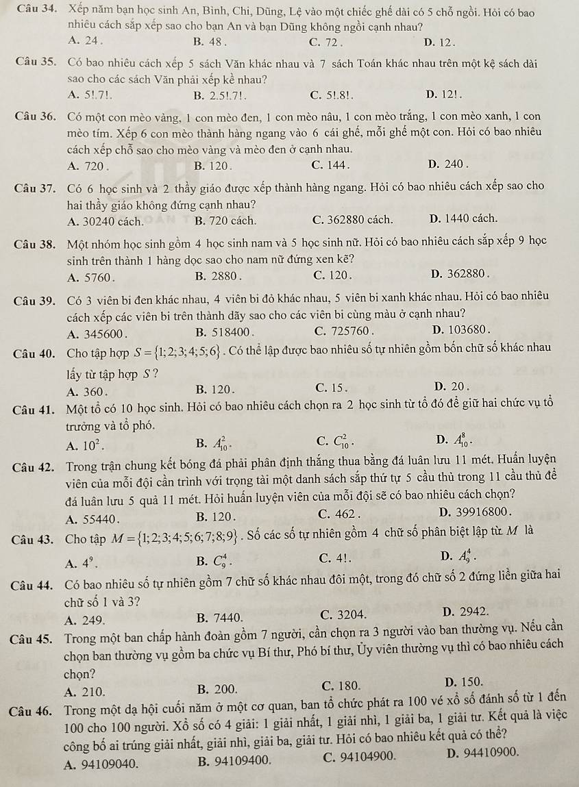 Xếp năm bạn học sinh An, Bình, Chi, Dũng, Lệ vào một chiếc ghế dài có 5 chỗ ngồi. Hỏi có bao
nhiêu cách sắp xếp sao cho bạn An và bạn Dũng không ngồi cạnh nhau?
A. 24 . B. 48 . C. 72 . D. 12 .
Câu 35. Có bao nhiêu cách xếp 5 sách Văn khác nhau và 7 sách Toán khác nhau trên một kệ sách dài
sao cho các sách Văn phải xếp kề nhau?
A. 5!.7!. B. 2.5!.7!. C. 5!.8!. D. 12!.
Câu 36. Có một con mèo vàng, 1 con mèo đen, 1 con mèo nâu, 1 con mèo trắng, 1 con mèo xanh, 1 con
mèo tím. Xếp 6 con mèo thành hàng ngang vào 6 cái ghế, mỗi ghế một con. Hỏi có bao nhiêu
cách xếp chỗ sao cho mèo vàng và mèo đen ở cạnh nhau.
A. 720 . B. 120 . C. 144 . D. 240 .
Câu 37. Có 6 học sinh và 2 thầy giáo được xếp thành hàng ngang. Hỏi có bao nhiêu cách xếp sao cho
hai thầy giáo không đứng cạnh nhau?
A. 30240 cách. B. 720 cách. C. 362880 cách. D. 1440 cách.
Câu 38. Một nhóm học sinh gồm 4 học sinh nam và 5 học sinh nữ. Hỏi có bao nhiêu cách sắp xếp 9 học
sinh trên thành 1 hàng dọc sao cho nam nữ đứng xen kẽ?
A. 5760. B. 2880 . C. 120 . D. 362880 .
Câu 39. Có 3 viên bị đen khác nhau, 4 viên bi đỏ khác nhau, 5 viên bi xanh khác nhau. Hỏi có bao nhiêu
cách xếp các viên bi trên thành dãy sao cho các viên bi cùng màu ở cạnh nhau?
A. 345600 . B. 518400 . C. 725760 . D. 103680 .
Câu 40. Cho tập hợp S= 1;2;3;4;5;6. Có thể lập được bao nhiêu số tự nhiên gồm bốn chữ số khác nhau
y từ tập hợp S ?
A. 360 . B. 120 . C. 15 . D. 20 .
Câu 41. Một tổ có 10 học sinh. Hỏi có bao nhiêu cách chọn ra 2 học sinh từ tổ đó để giữ hai chức vụ tổ
trưởng và tổ phó.
A. 10^2. B. A_(10)^2. C. C_(10)^2. D. A_(10)^8.
Câu 42. Trong trận chung kết bóng đá phải phân định thắng thua bằng đá luân lưu 11 mét. Huấn luyện
viên của mỗi đội cần trình với trọng tài một danh sách sắp thứ tự 5 cầu thủ trong 11 cầu thủ đề
đá luân lưu 5 quả 11 mét. Hỏi huấn luyện viên của mỗi đội sẽ có bao nhiêu cách chọn?
A. 55440. B. 120 . C. 462 . D. 39916800.
Câu 43. Cho tập M= 1;2;3;4;5;6;7;8;9 Số các số tự nhiên gồm 4 chữ số phân biệt lập từ M là
A. 4^9. B. C_9^4. C. 4!. D. A_9^4.
Câu 44. Có bao nhiêu số tự nhiên gồm 7 chữ số khác nhau đôi một, trong đó chữ số 2 đứng liền giữa hai
chữ số 1 và 3?
A. 249. B. 7440. C. 3204. D. 2942.
Câu 45. Trong một ban chấp hành đoàn gồm 7 người, cần chọn ra 3 người vào ban thường vụ. Nếu cần
chọn ban thường vụ gồm ba chức vụ Bí thư, Phó bí thư, Ủy viên thường vụ thì có bao nhiêu cách
chọn?
A. 210. B. 200. C. 180. D. 150.
Câu 46. Trong một dạ hội cuối năm ở một cơ quan, ban tổ chức phát ra 100 vé xổ số đánh số từ 1 đến
100 cho 100 người. Xổ số có 4 giải: 1 giải nhất, 1 giải nhì, 1 giải ba, 1 giải tư. Kết quả là việc
công bố ai trúng giải nhất, giải nhì, giải ba, giải tư. Hôi có bao nhiêu kết quả có thể?
A. 94109040. B. 94109400. C. 94104900. D. 94410900.