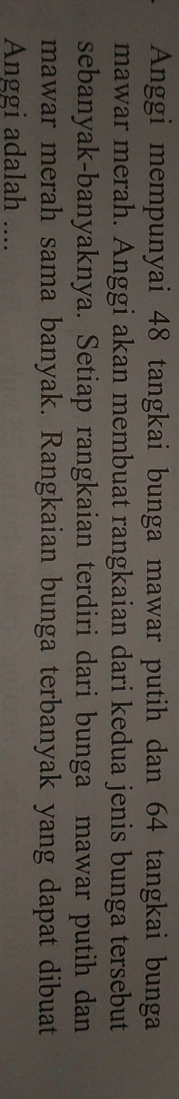 Anggi mempunyai 48 tangkai bunga mawar putih dan 64 tangkai bunga 
mawar merah. Anggi akan membuat rangkaian dari kedua jenis bunga tersebut 
sebanyak-banyaknya. Setiap rangkaian terdiri dari bunga mawar putih dan 
mawar merah sama banyak. Rangkaian bunga terbanyak yang dapat dibuat 
Anggi adalah ....