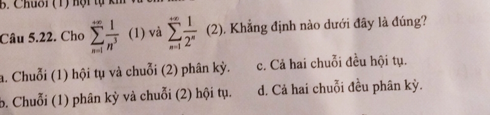 Chuối (1) hội tự kh
Câu 5.22. Cho sumlimits _(n=1)^(+∈fty) 1/n^3  (1) và sumlimits _(n=1)^(+∈fty) 1/2^n  ^circ  (2). Khẳng định nào dưới đây là đúng?
frac I^I
a. Chuỗi (1) hội tụ và chuỗi (2) phân kỳ. c. Cả hai chuỗi đều hội tụ.
b. Chuỗi (1) phân kỳ và chuỗi (2) hội tụ. d. Cả hai chuỗi đều phân kỳ.