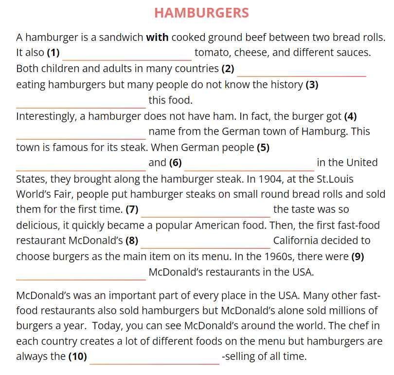 HAMBURGERS 
A hamburger is a sandwich with cooked ground beef between two bread rolls. 
_ 
It also (1) tomato, cheese, and different sauces. 
_ 
Both children and adults in many countries (2) 
eating hamburgers but many people do not know the history (3) 
_ 
this food. 
Interestingly, a hamburger does not have ham. In fact, the burger got (4) 
_ 
name from the German town of Hamburg. This 
town is famous for its steak. When German people (5) 
_ 
_ 
and (6) in the United 
States, they brought along the hamburger steak. In 1904, at the St.Louis 
World’s Fair, people put hamburger steaks on small round bread rolls and sold 
_ 
them for the first time. (7) the taste was so 
delicious, it quickly became a popular American food. Then, the first fast-food 
_ 
restaurant McDonald's (8) California decided to 
choose burgers as the main item on its menu. In the 1960s, there were (9) 
_ 
McDonald’s restaurants in the USA. 
McDonald’s was an important part of every place in the USA. Many other fast- 
food restaurants also sold hamburgers but McDonald’s alone sold millions of 
burgers a year. Today, you can see McDonald’s around the world. The chef in 
each country creates a lot of different foods on the menu but hamburgers are 
_ 
always the (10) -selling of all time.