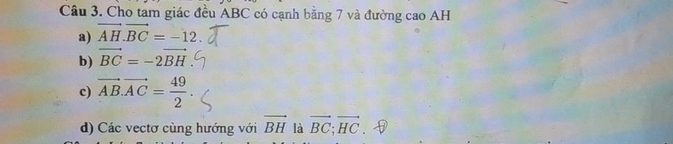 Cho tam giác đều ABC có cạnh bằng 7 và đường cao AH
a) vector AH.vector BC=-12.
b) vector BC=-2vector BH
c) vector AB.vector AC= 49/2 .
d) Các vectơ cùng hướng với vector BH là vector BC; vector HC