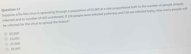 Suppose a flu-like virus is spreading through a population of 50,000 at a rate proportional both to the number of people already
infected and to number of still uninfected. If 100 people were infected yesterday and 130 are infected today, how many people will
be infected for the virus to spread the fastest?
25,000
23,000
27,000
29,000